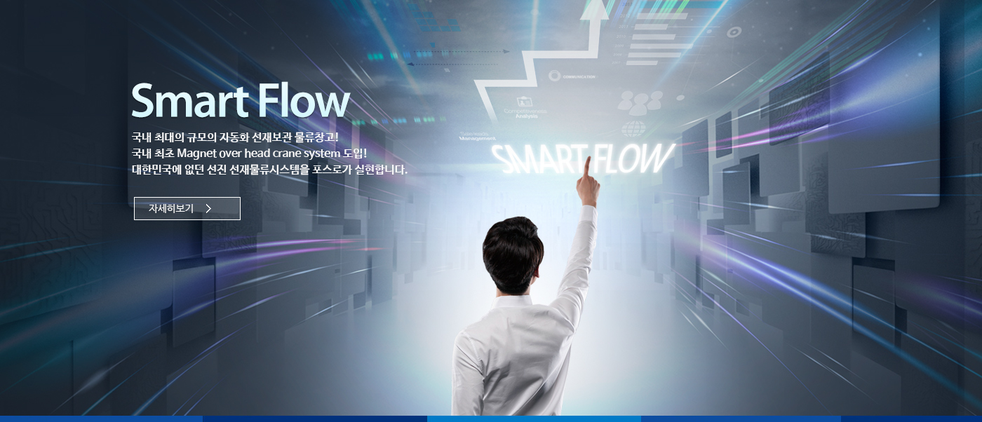 Smart Flow; 국내 최대의 규모의 자동화 선재보관 물류창고! 국내 최초 Magnet over head crane system도입! 대한민국에 없던 선진 선재물류시스템을 포스로가 실현합니다. 